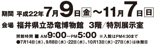 期間：2010年7月9日㈮～11月7日㈰（ただし、7月14日㈬、9月8日㈬、22日㈬、10月13日㈬、10月27日㈬は休館）。会場：福井県立恐竜博物館 3階/特別展示室