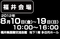 【福井会場】2012年8月10日(金)～19日(日) 10:00～16:00、福井県国際交流会館 地下1階多目的ホール