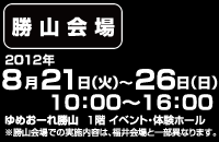 【勝山会場】2012年8月21日(火)～26日(日) 10:00～16:00、ゆめおーれ勝山 1階イベント・体験ホール