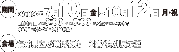 会期：2009年7月10日(金)～10月12日(月)(祝)
開催時間：AM9:00～PM5:00（※入館はPM4:30まで）
9月9日(水)、24日(木)は休館日
会場：福井県立恐竜博物館　3階／特別展示室