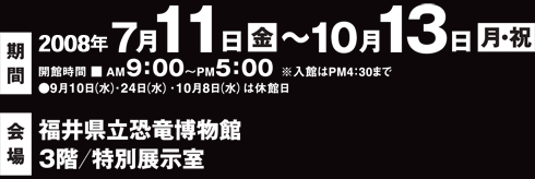 会期：2008年7月11日(金)～10月13日(月)(祝)
開催時間：AM9:00～PM5:00（※入館はPM4:30まで）
9月10日(水)、24日(水)、10月8日(水)は休館日
会場：福井県立恐竜博物館　3階／特別展示室