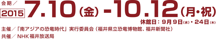 期間：2015年7月10日㈮～10月12日㈪㈷（ただし9月9日㈬、24日㈭は休館）会場：福井県立恐竜博物館 3階特別展示室　主催：「南アジアの恐竜時代」実行委員会（福井県立恐竜博物館、福井新聞社）　共催：NHK福井放送局