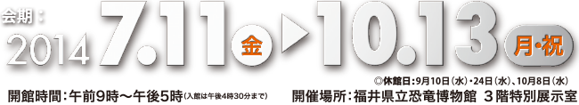 期間：2014年7月11日㈮～10月13日㈪㈷（ただし9月10日㈬、24日㈬、10月8日㈬は休館）会場：福井県立恐竜博物館 3階特別展示室